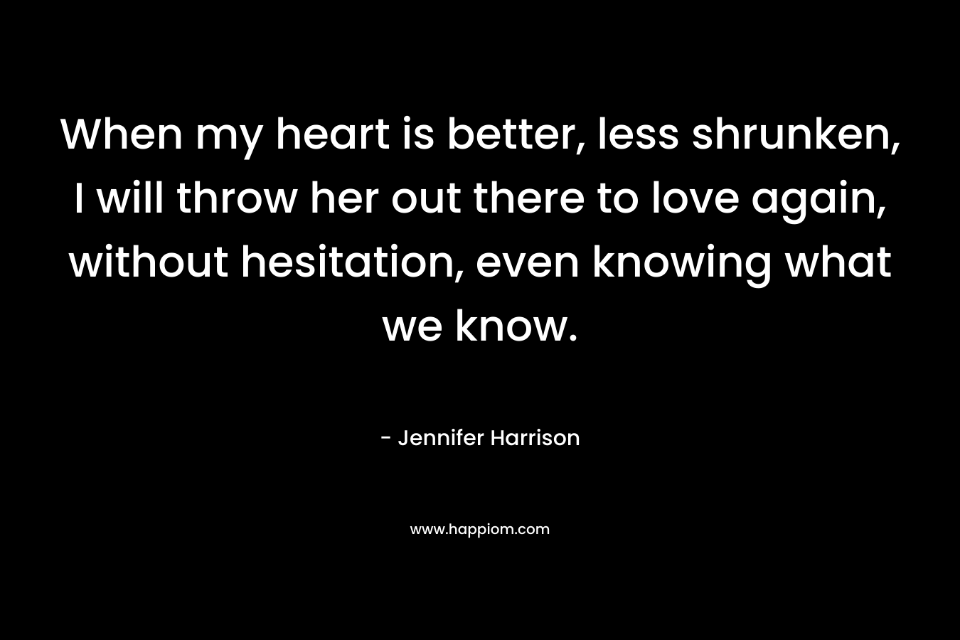 When my heart is better, less shrunken, I will throw her out there to love again, without hesitation, even knowing what we know. – Jennifer Harrison