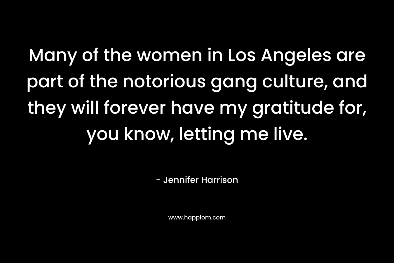 Many of the women in Los Angeles are part of the notorious gang culture, and they will forever have my gratitude for, you know, letting me live. – Jennifer Harrison