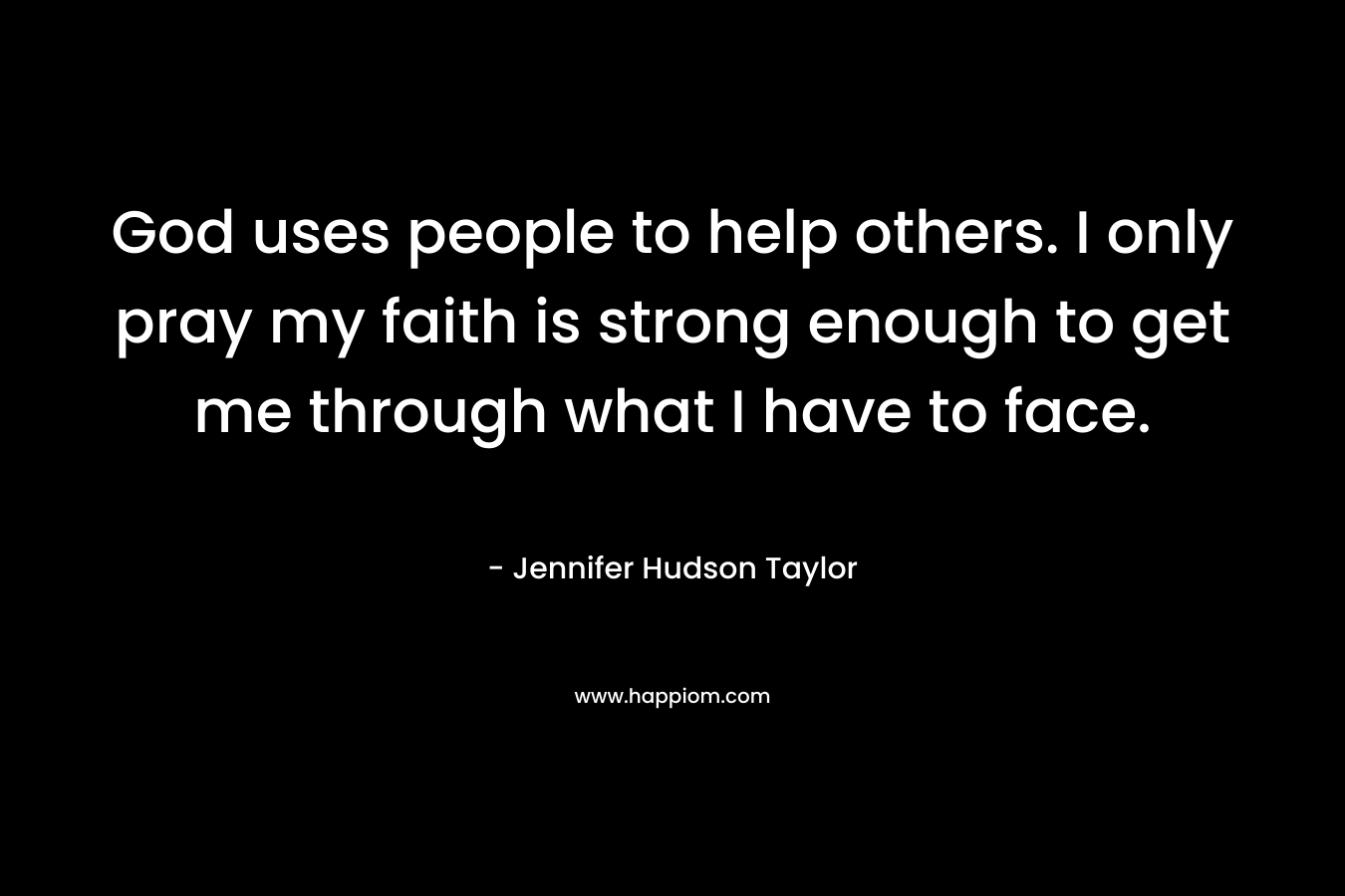 God uses people to help others. I only pray my faith is strong enough to get me through what I have to face. – Jennifer Hudson Taylor