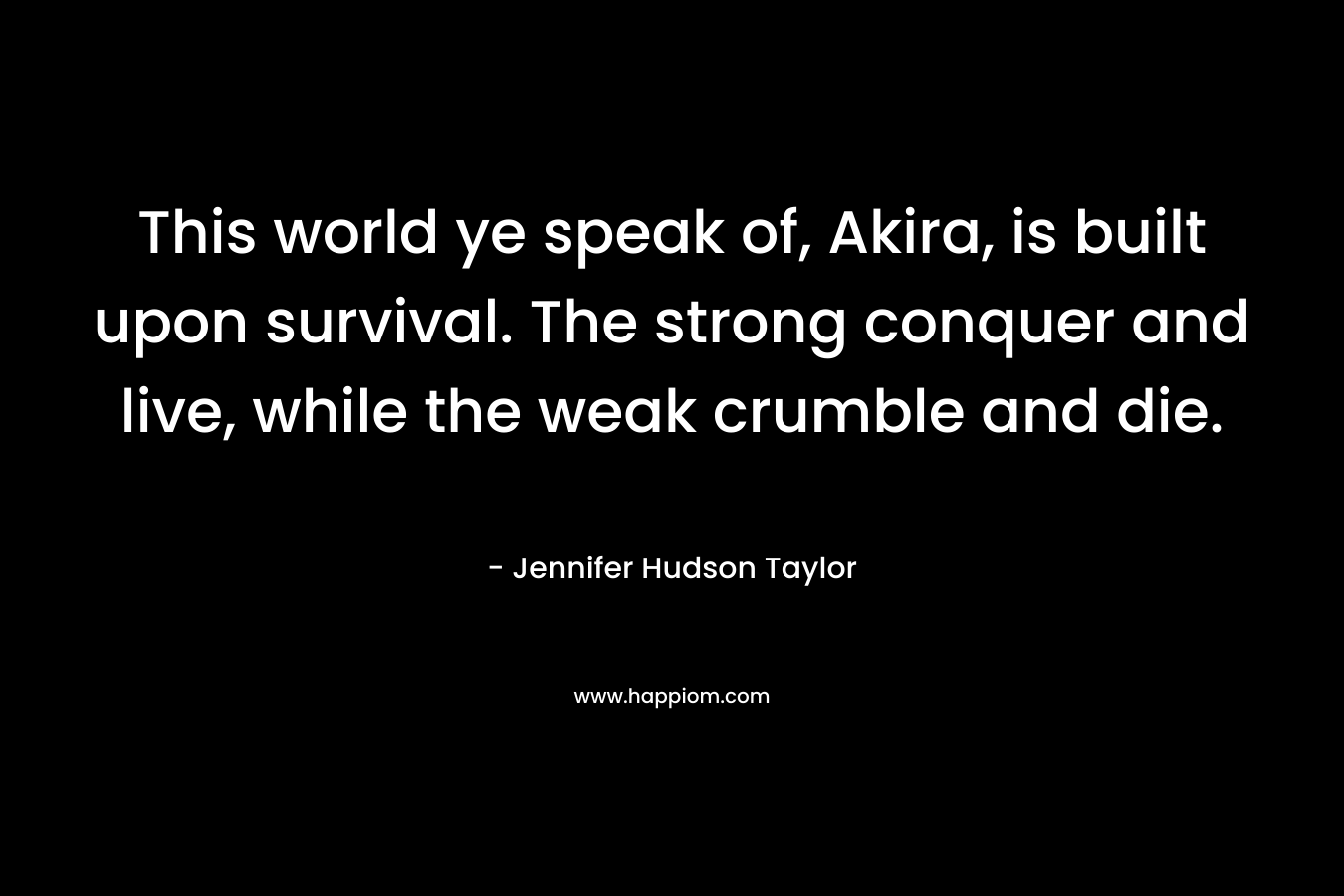 This world ye speak of, Akira, is built upon survival. The strong conquer and live, while the weak crumble and die. – Jennifer Hudson Taylor
