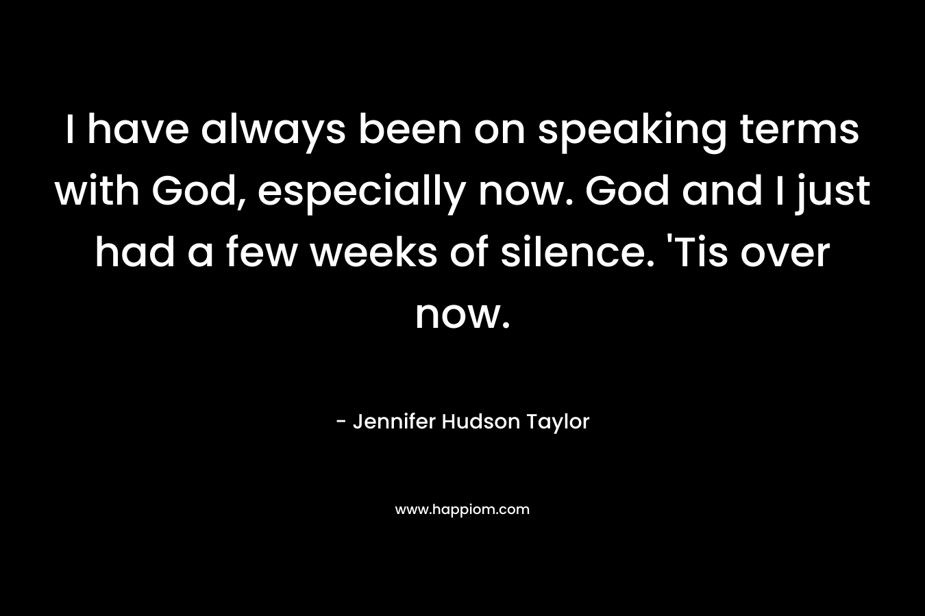 I have always been on speaking terms with God, especially now. God and I just had a few weeks of silence. ‘Tis over now. – Jennifer Hudson Taylor