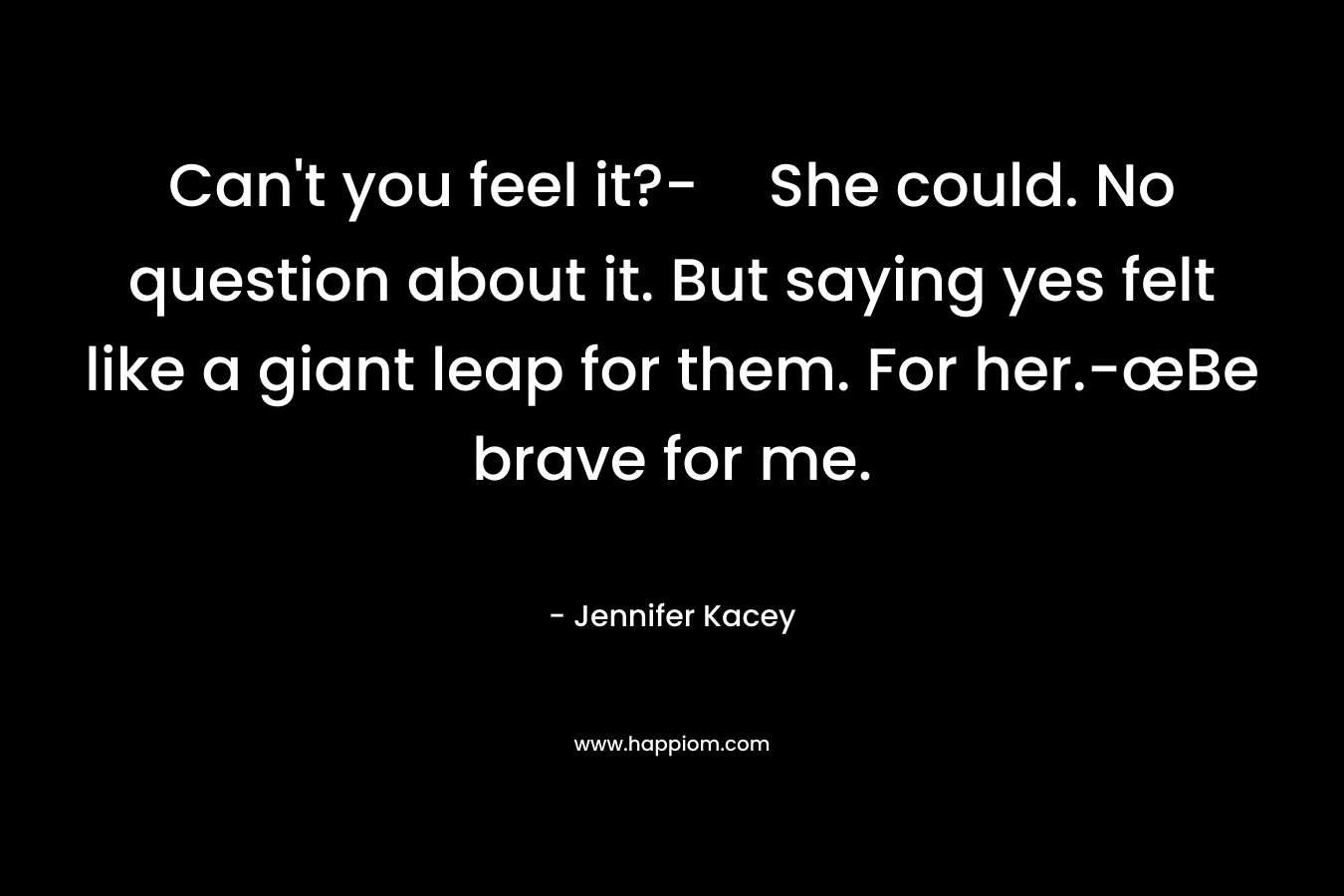 Can’t you feel it?-She could. No question about it. But saying yes felt like a giant leap for them. For her.-œBe brave for me. – Jennifer Kacey