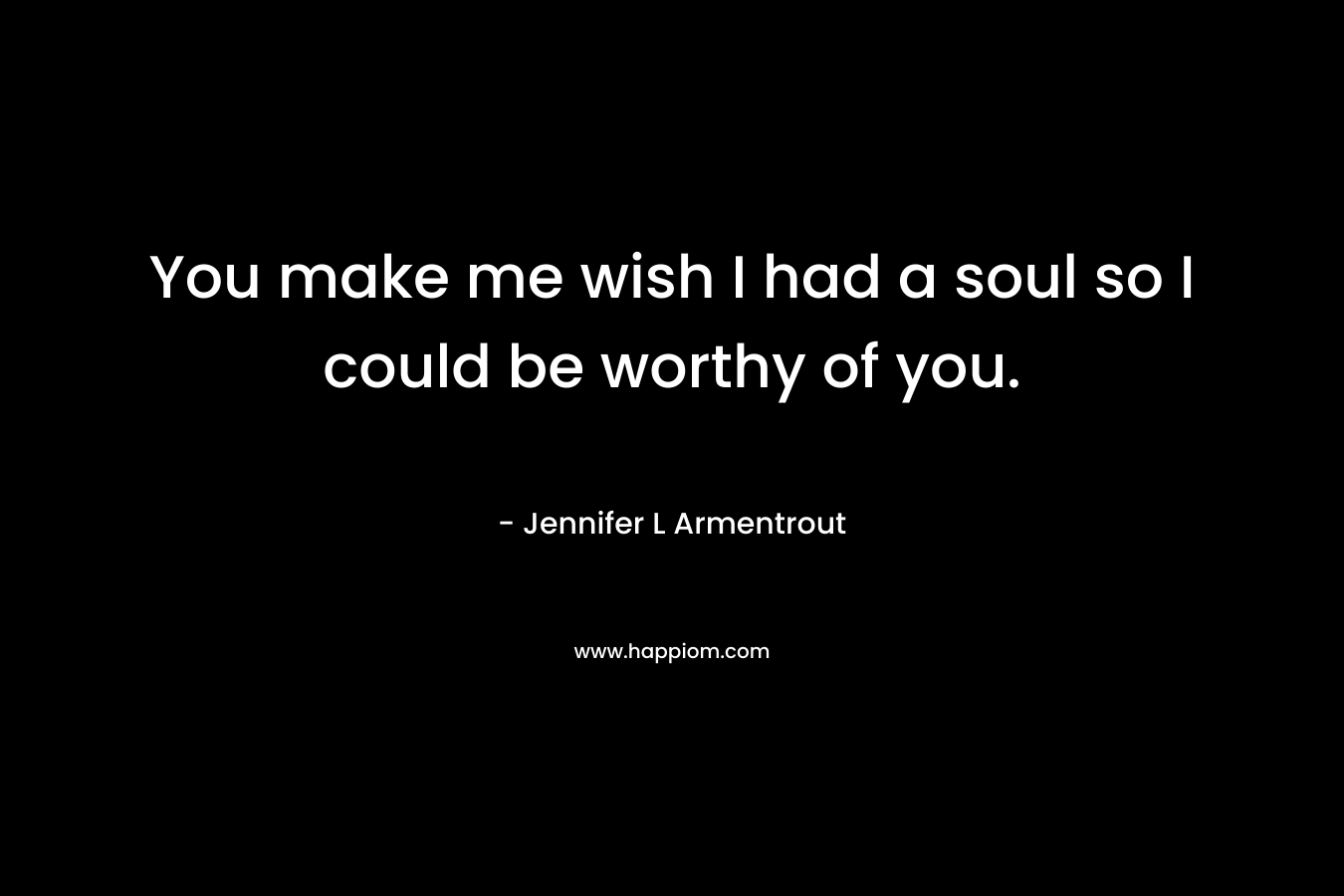 You make me wish I had a soul so I could be worthy of you.