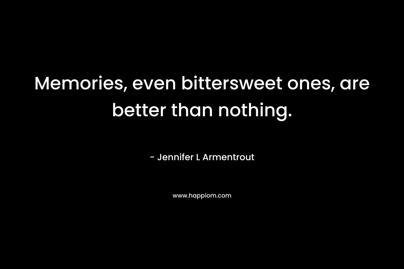 Memories, even bittersweet ones, are better than nothing. – Jennifer L Armentrout