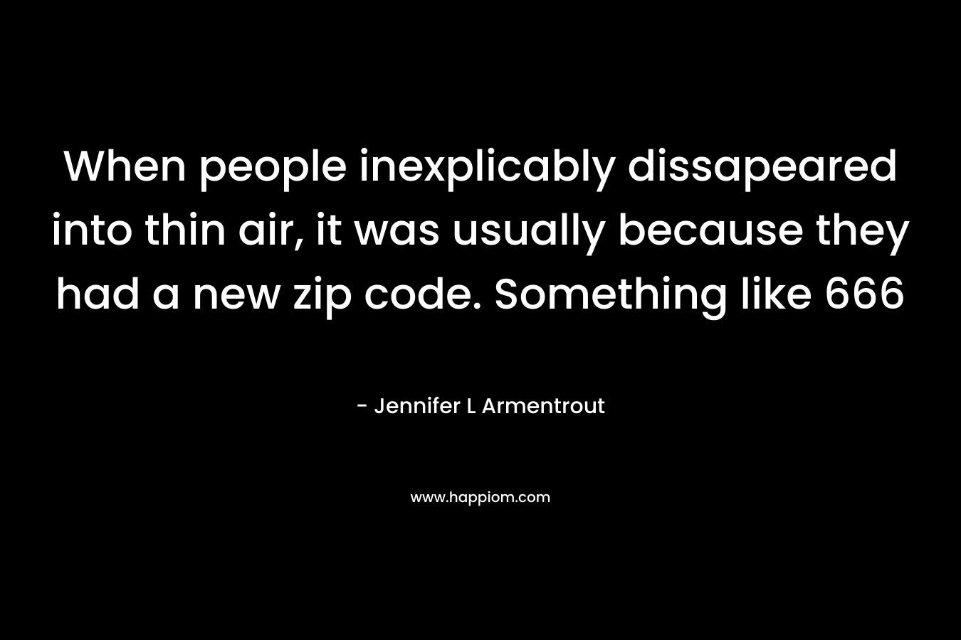 When people inexplicably dissapeared into thin air, it was usually because they had a new zip code. Something like 666 – Jennifer L Armentrout