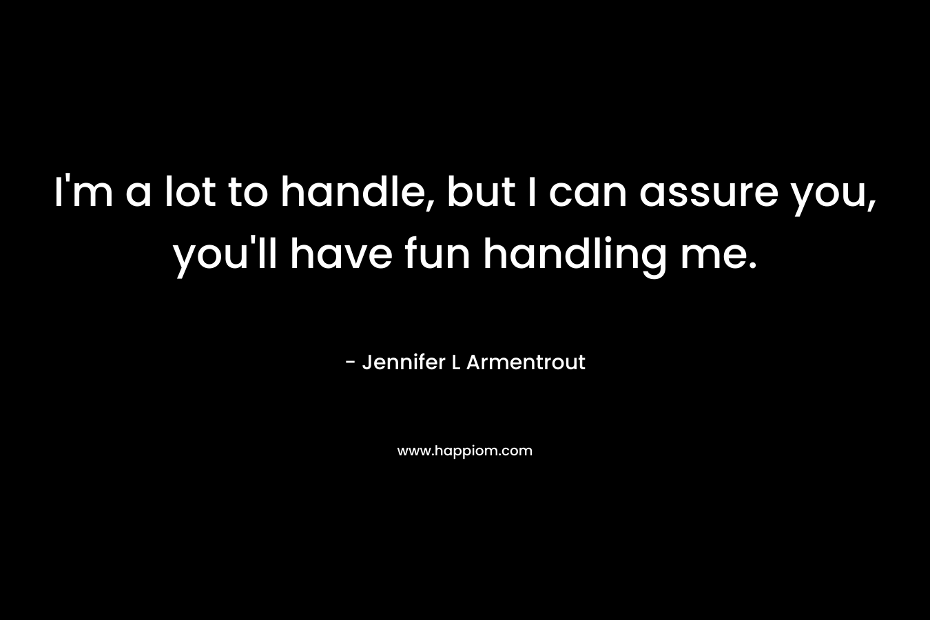 I’m a lot to handle, but I can assure you, you’ll have fun handling me. – Jennifer L Armentrout