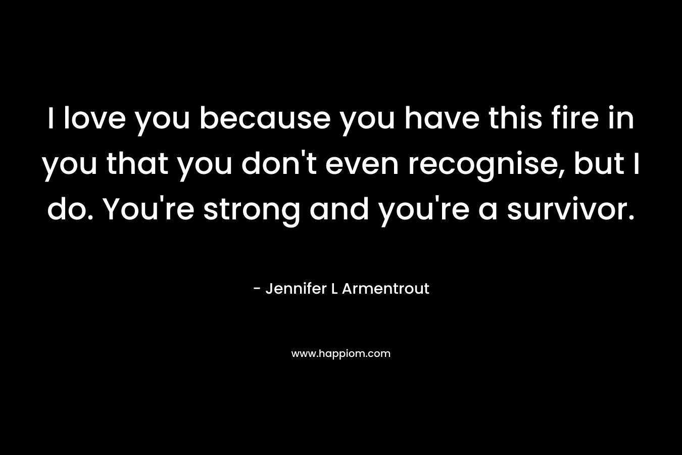 I love you because you have this fire in you that you don’t even recognise, but I do. You’re strong and you’re a survivor. – Jennifer L Armentrout