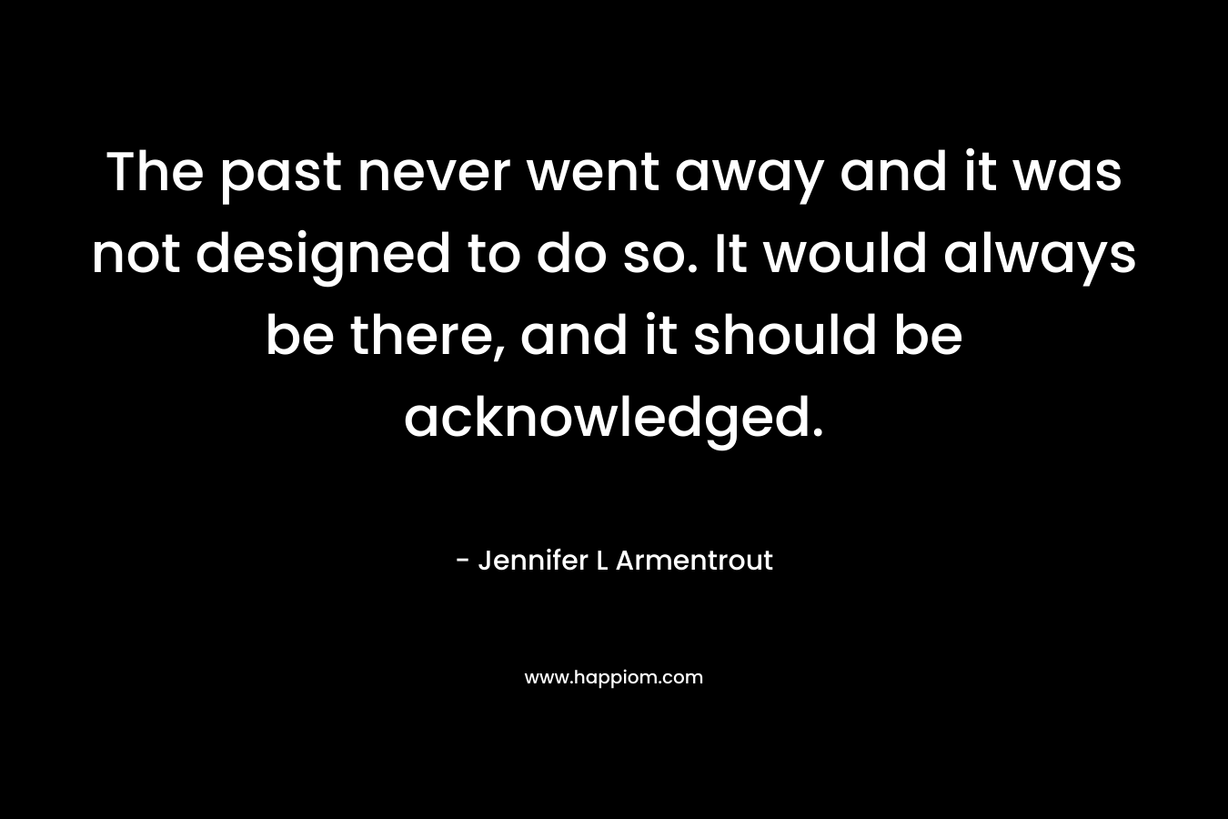 The past never went away and it was not designed to do so. It would always be there, and it should be acknowledged.