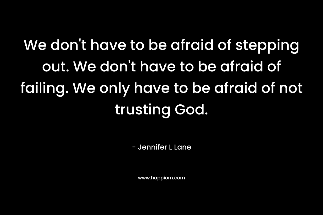 We don’t have to be afraid of stepping out. We don’t have to be afraid of failing. We only have to be afraid of not trusting God. – Jennifer L Lane
