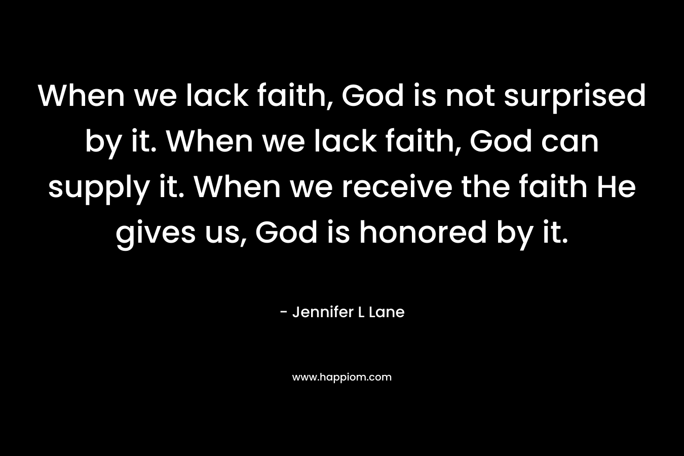 When we lack faith, God is not surprised by it. When we lack faith, God can supply it. When we receive the faith He gives us, God is honored by it. – Jennifer L Lane