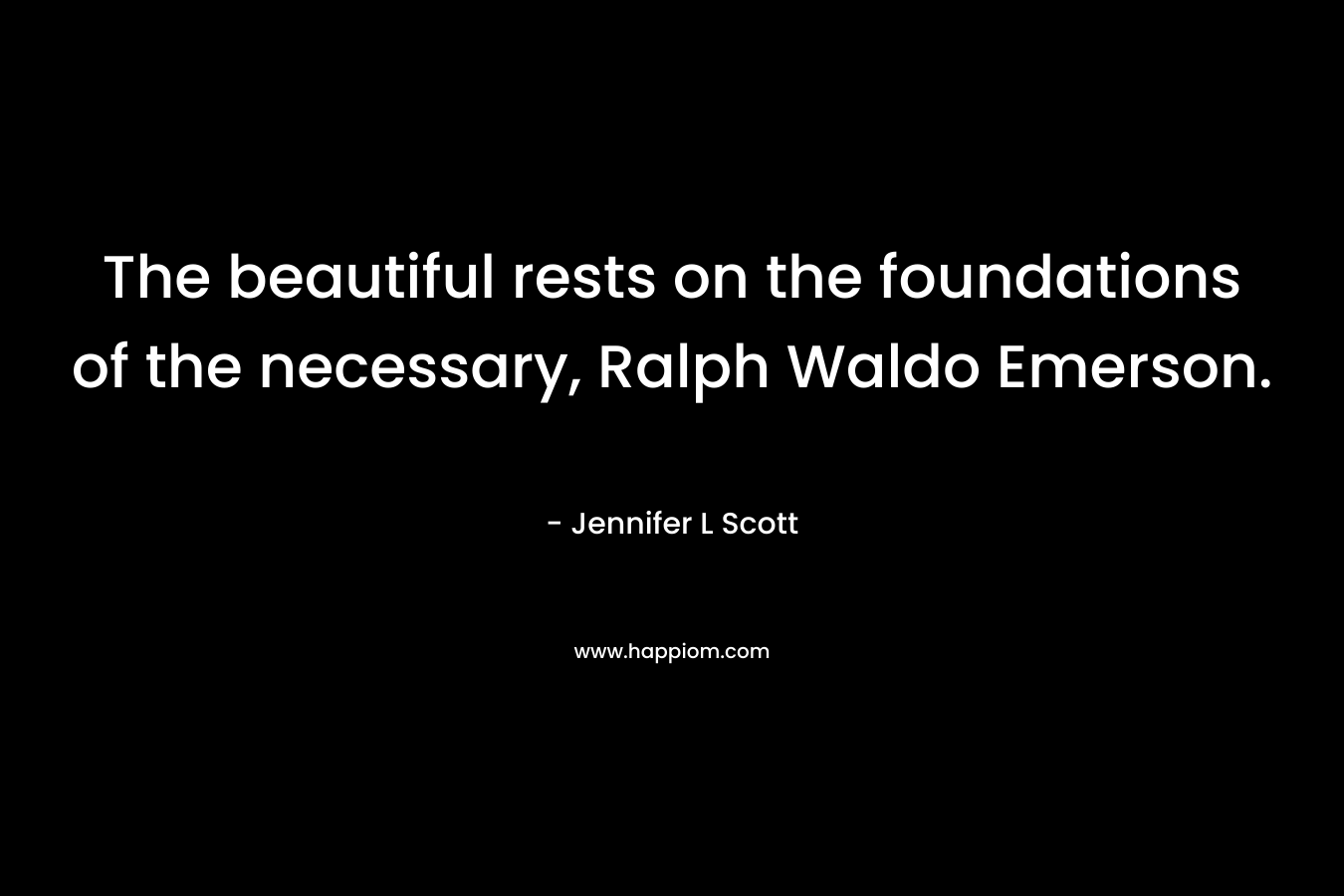 The beautiful rests on the foundations of the necessary, Ralph Waldo Emerson. – Jennifer L Scott