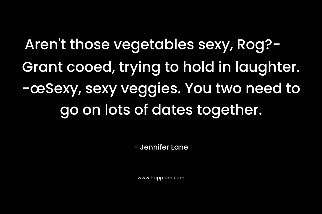 Aren’t those vegetables sexy, Rog?- Grant cooed, trying to hold in laughter. -œSexy, sexy veggies. You two need to go on lots of dates together. – Jennifer Lane