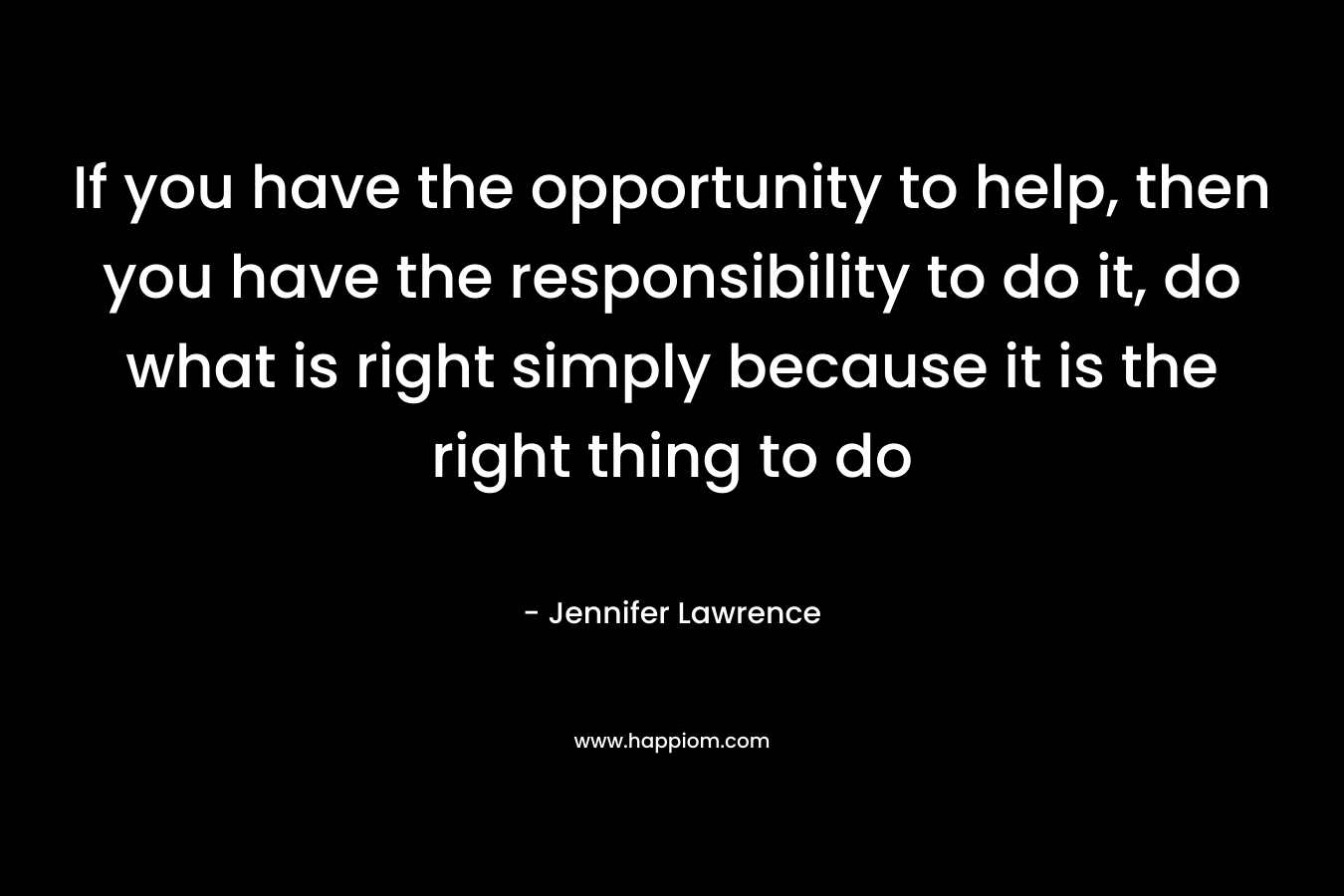 If you have the opportunity to help, then you have the responsibility to do it, do what is right simply because it is the right thing to do