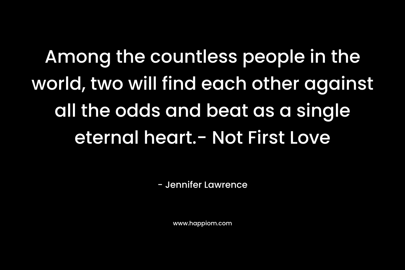 Among the countless people in the world, two will find each other against all the odds and beat as a single eternal heart.- Not First Love