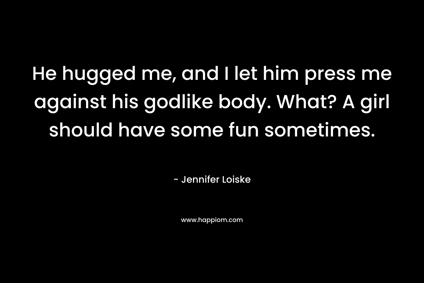 He hugged me, and I let him press me against his godlike body. What? A girl should have some fun sometimes. – Jennifer Loiske