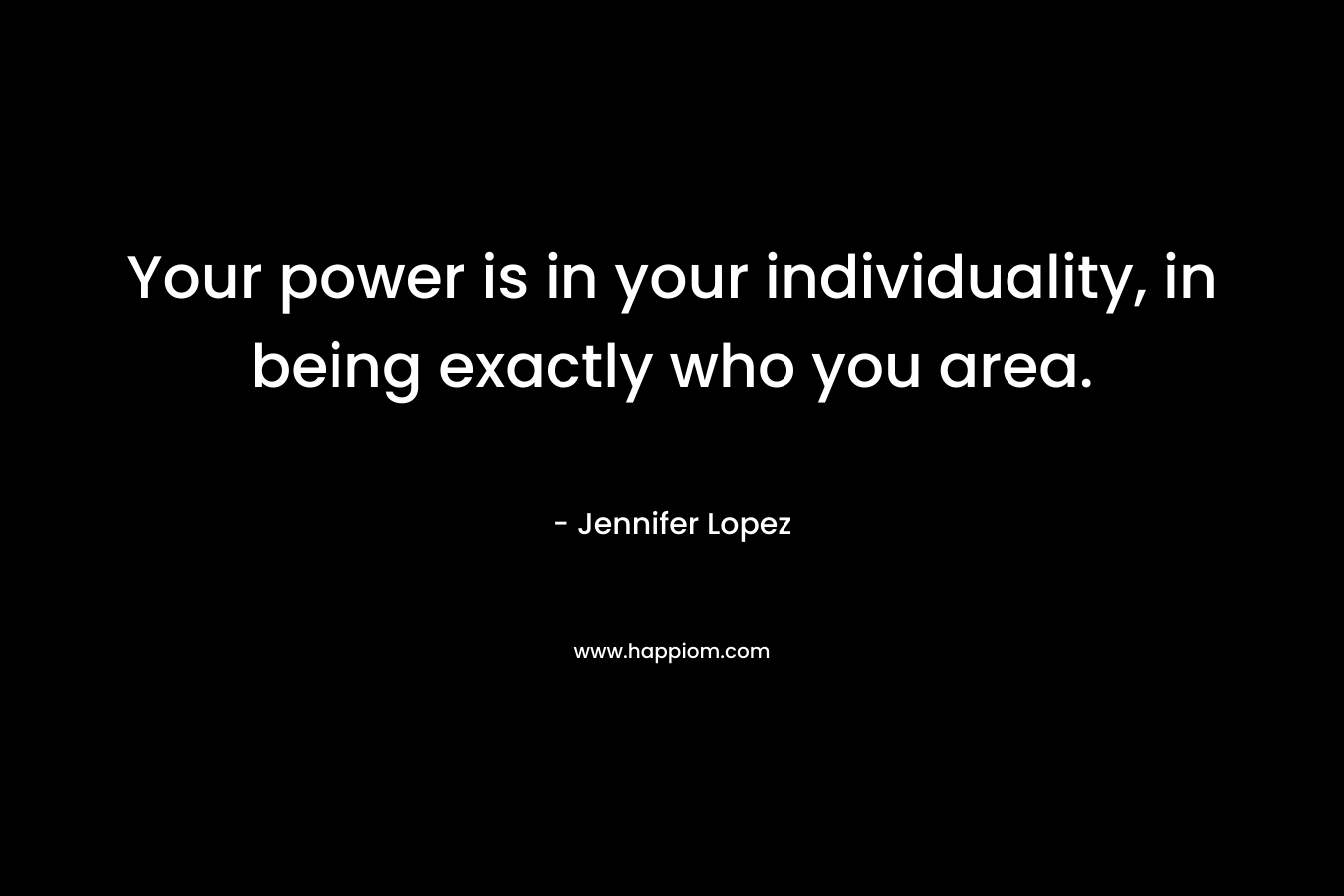 Your power is in your individuality, in being exactly who you area. – Jennifer Lopez