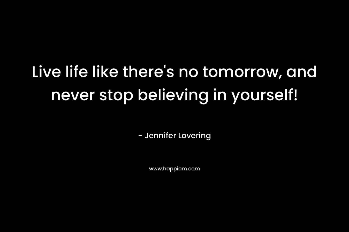 Live life like there's no tomorrow, and never stop believing in yourself!