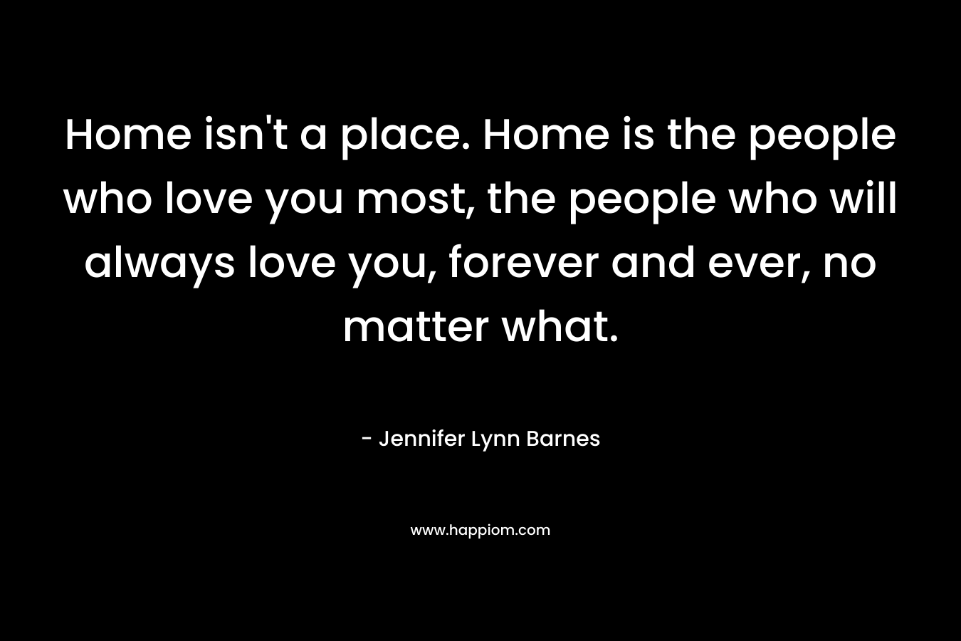Home isn't a place. Home is the people who love you most, the people who will always love you, forever and ever, no matter what.