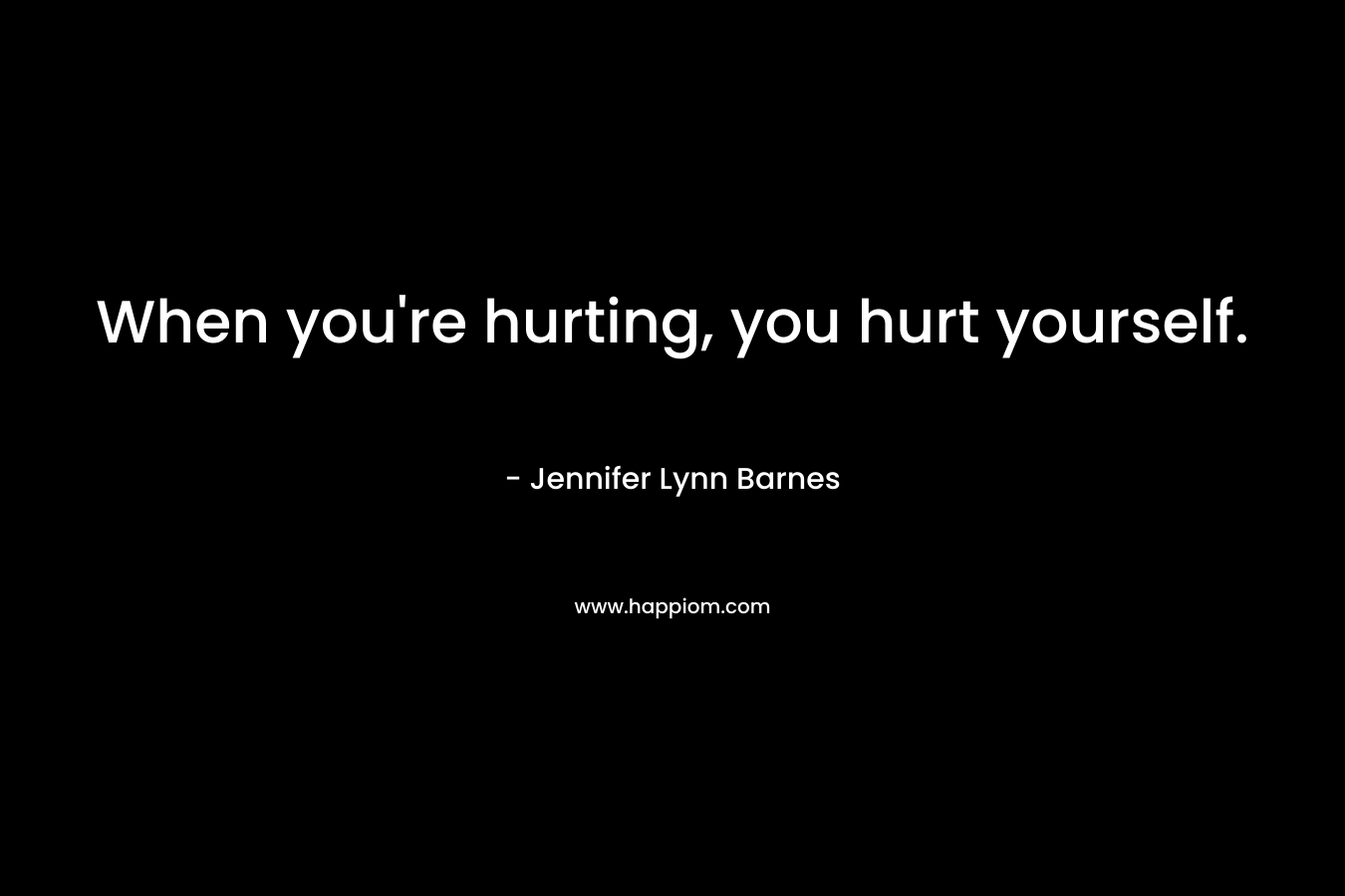 When you’re hurting, you hurt yourself. – Jennifer Lynn Barnes