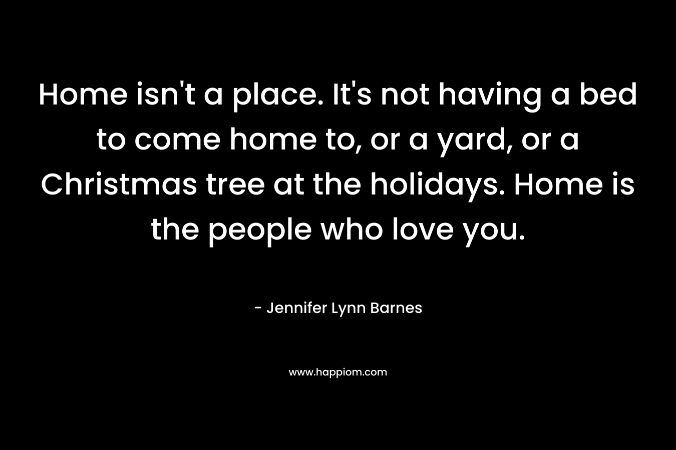 Home isn’t a place. It’s not having a bed to come home to, or a yard, or a Christmas tree at the holidays. Home is the people who love you. – Jennifer Lynn Barnes