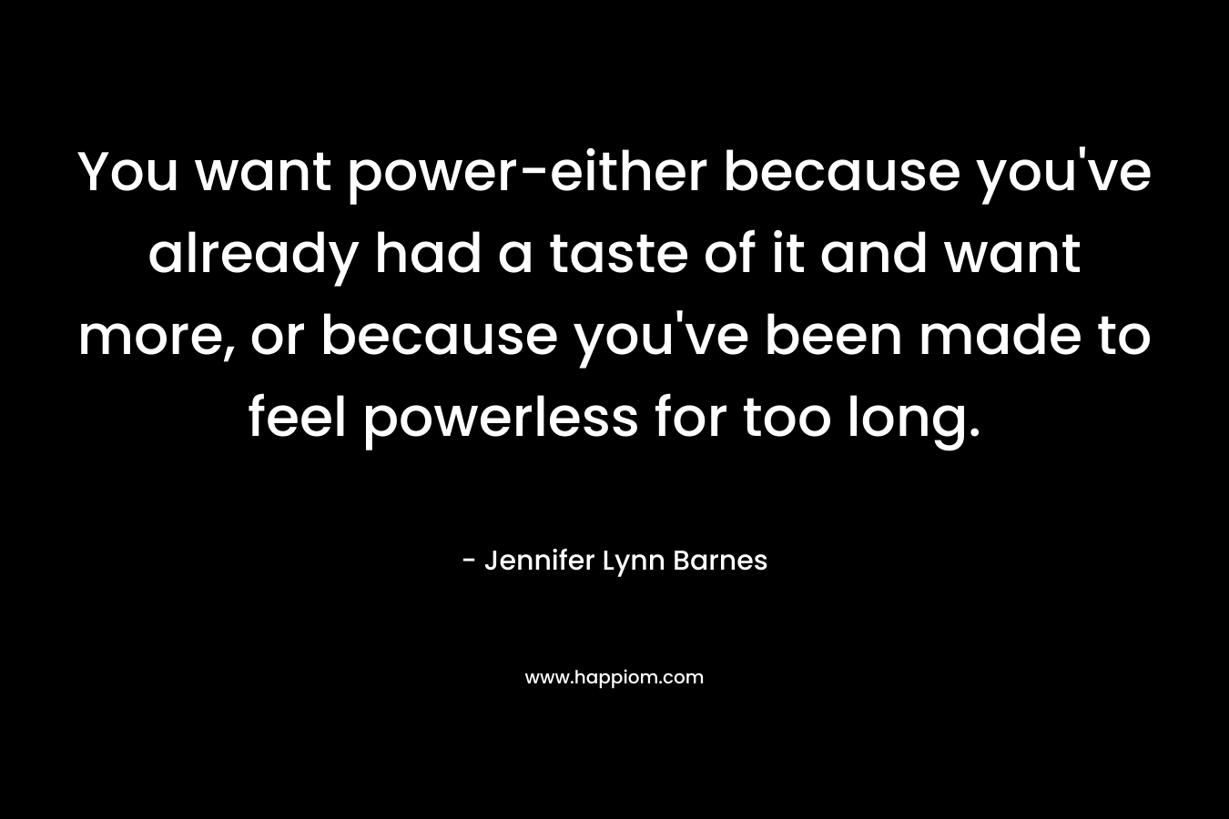 You want power-either because you’ve already had a taste of it and want more, or because you’ve been made to feel powerless for too long. – Jennifer Lynn Barnes
