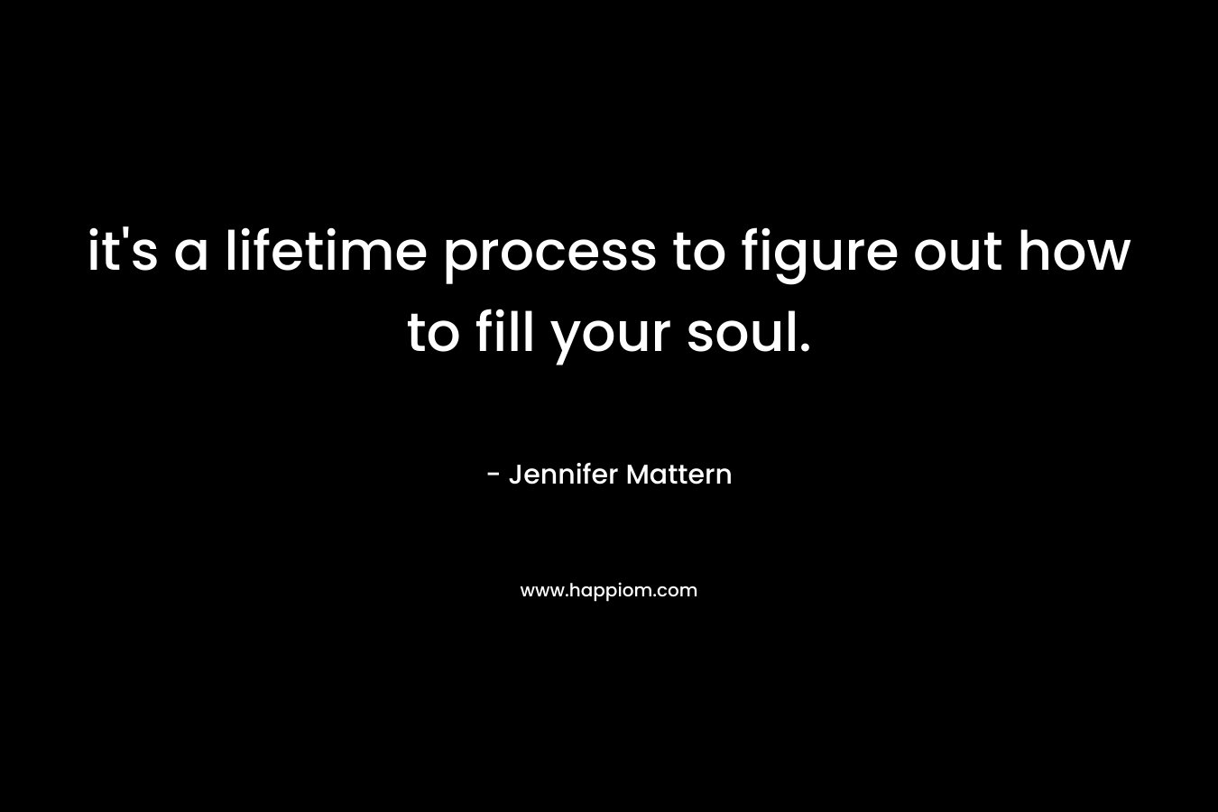 it’s a lifetime process to figure out how to fill your soul. – Jennifer Mattern