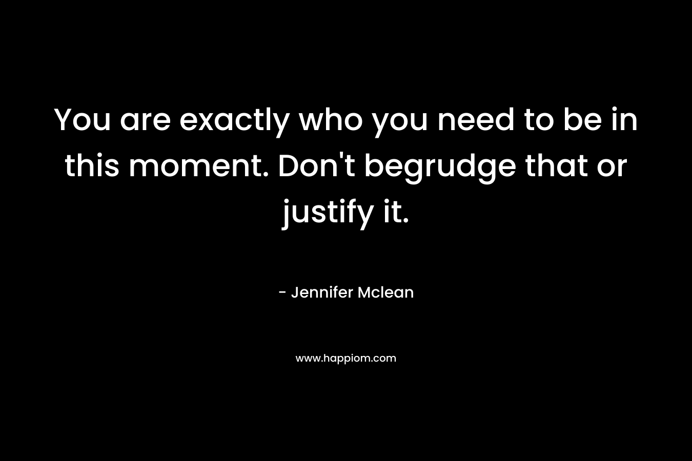 You are exactly who you need to be in this moment. Don’t begrudge that or justify it. – Jennifer  Mclean