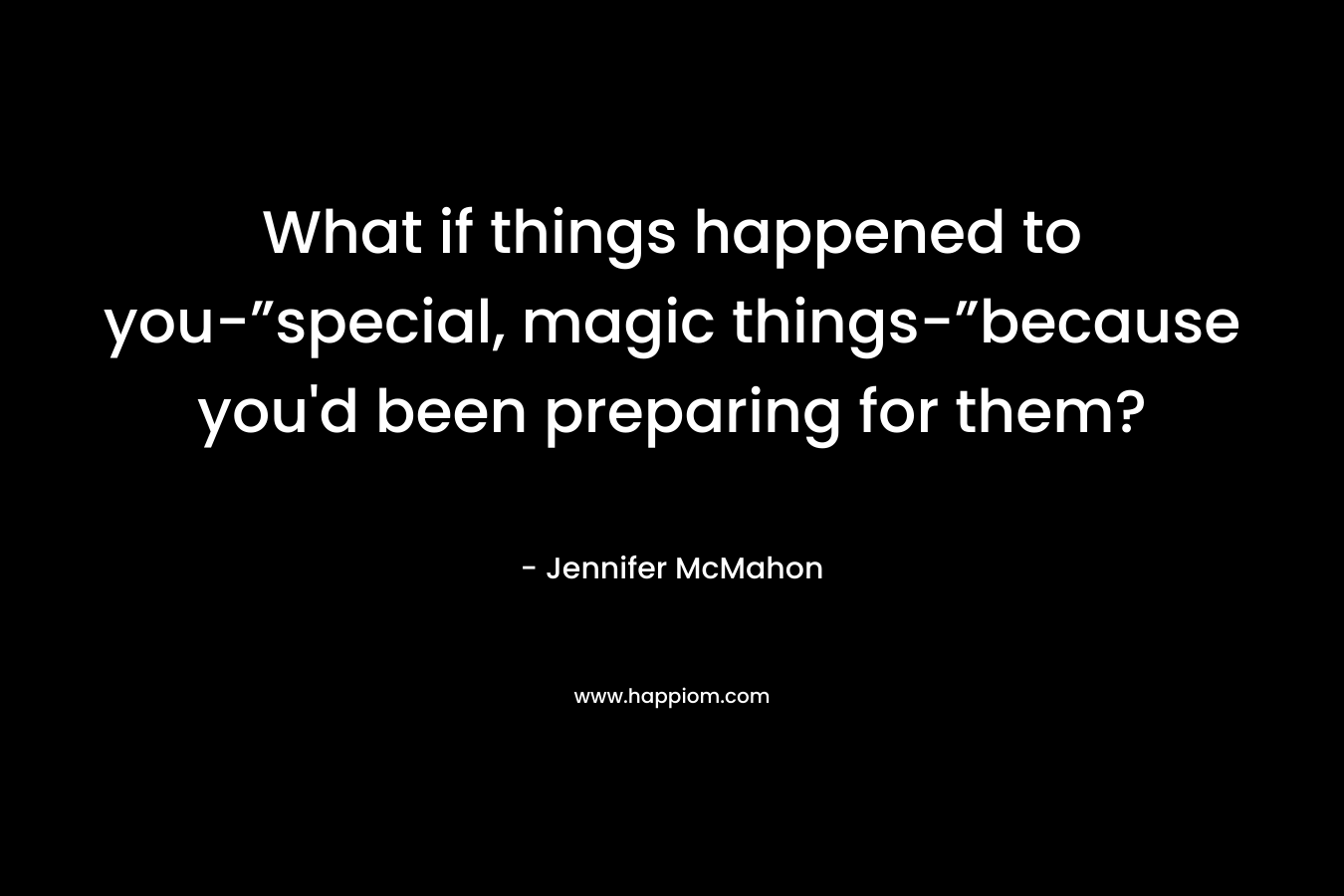 What if things happened to you-”special, magic things-”because you’d been preparing for them? – Jennifer McMahon