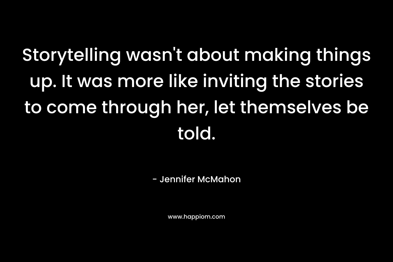 Storytelling wasn’t about making things up. It was more like inviting the stories to come through her, let themselves be told. – Jennifer McMahon