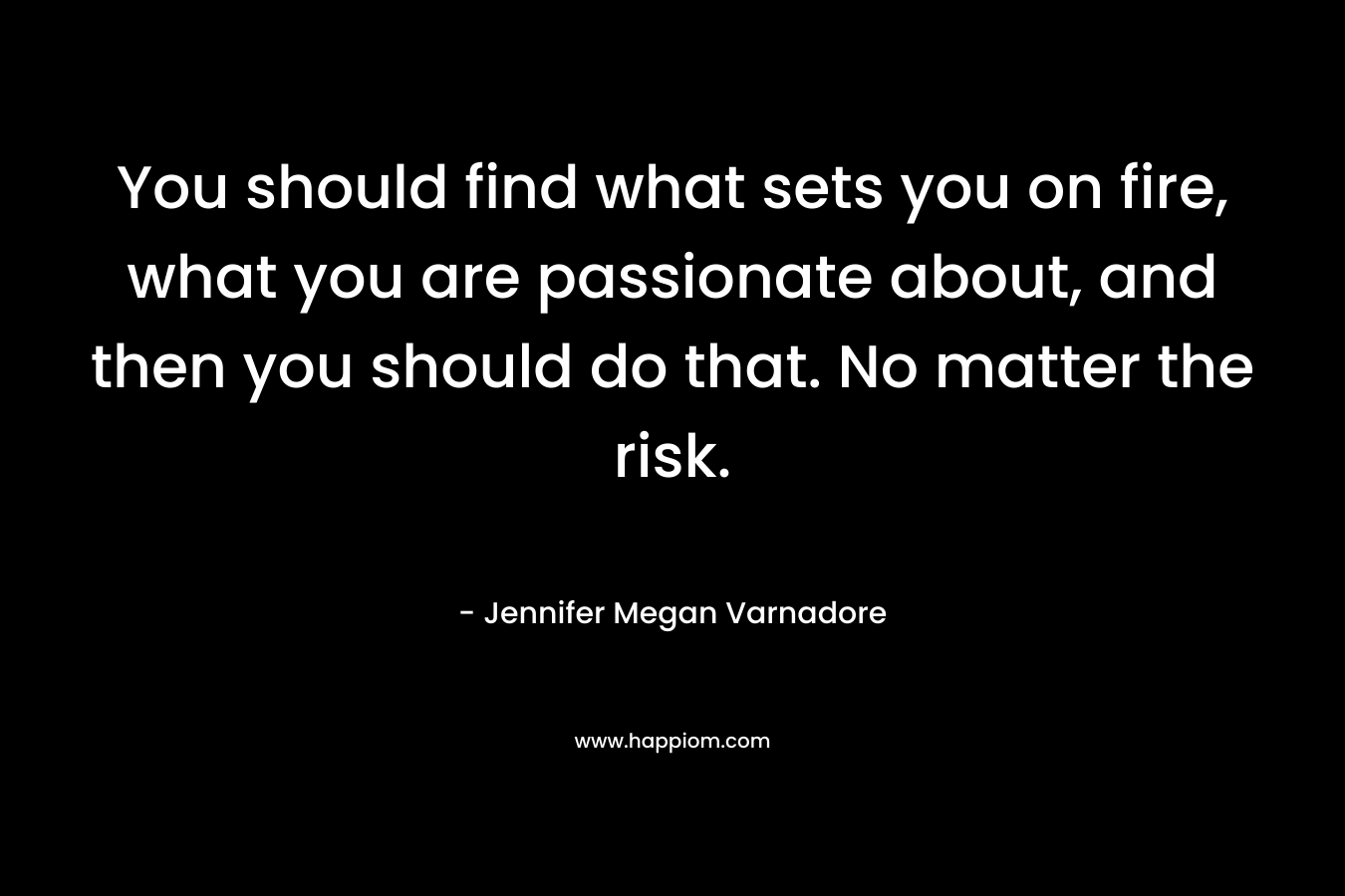 You should find what sets you on fire, what you are passionate about, and then you should do that. No matter the risk.