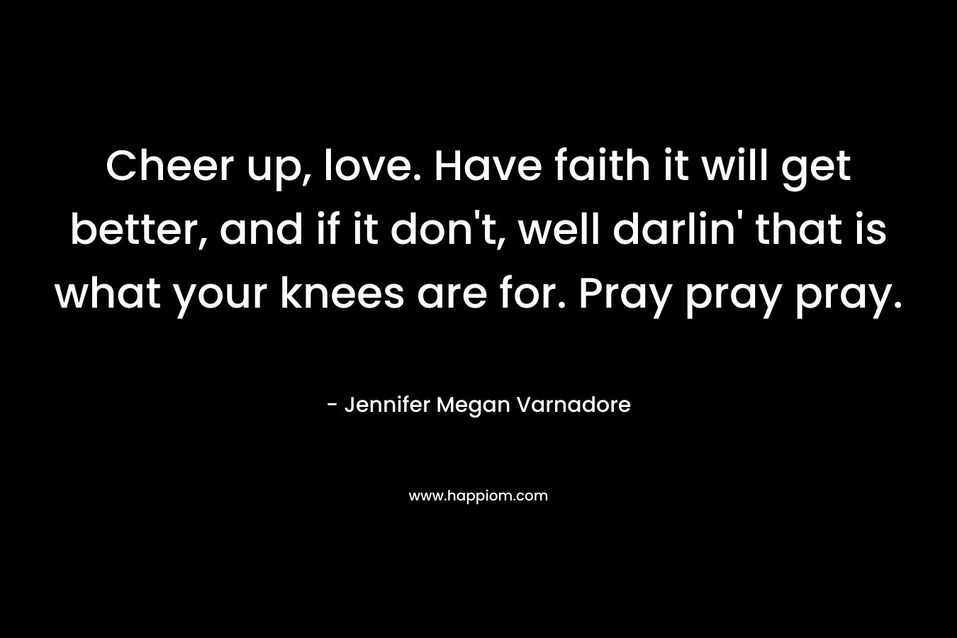 Cheer up, love. Have faith it will get better, and if it don't, well darlin' that is what your knees are for. Pray pray pray.