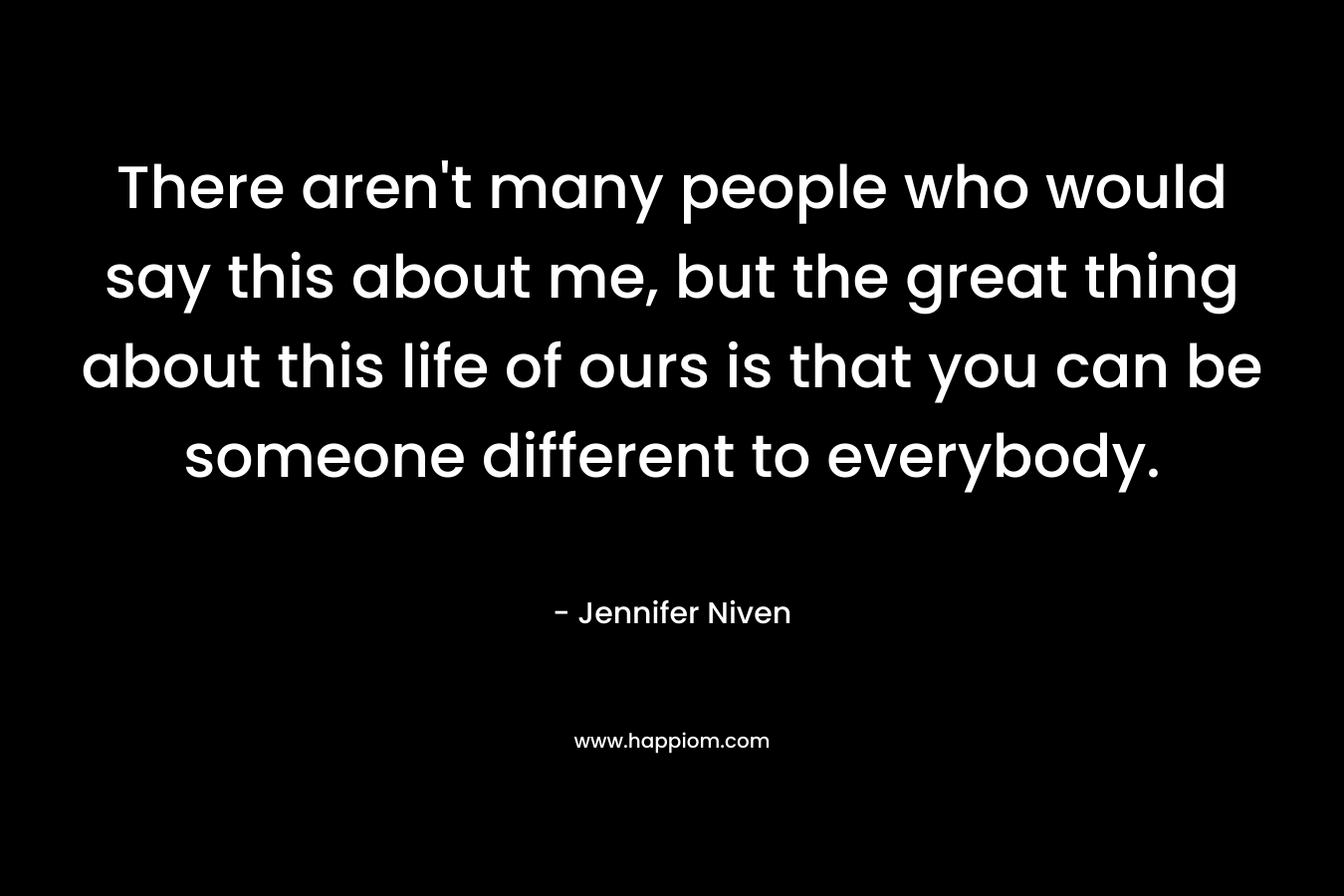 There aren’t many people who would say this about me, but the great thing about this life of ours is that you can be someone different to everybody. – Jennifer Niven