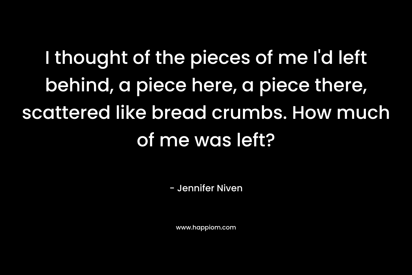 I thought of the pieces of me I’d left behind, a piece here, a piece there, scattered like bread crumbs. How much of me was left? – Jennifer Niven