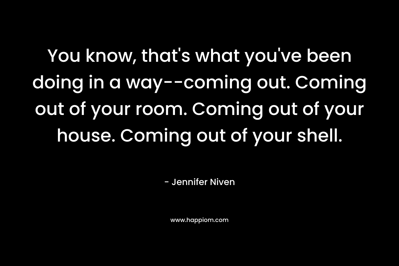 You know, that’s what you’ve been doing in a way–coming out. Coming out of your room. Coming out of your house. Coming out of your shell. – Jennifer Niven