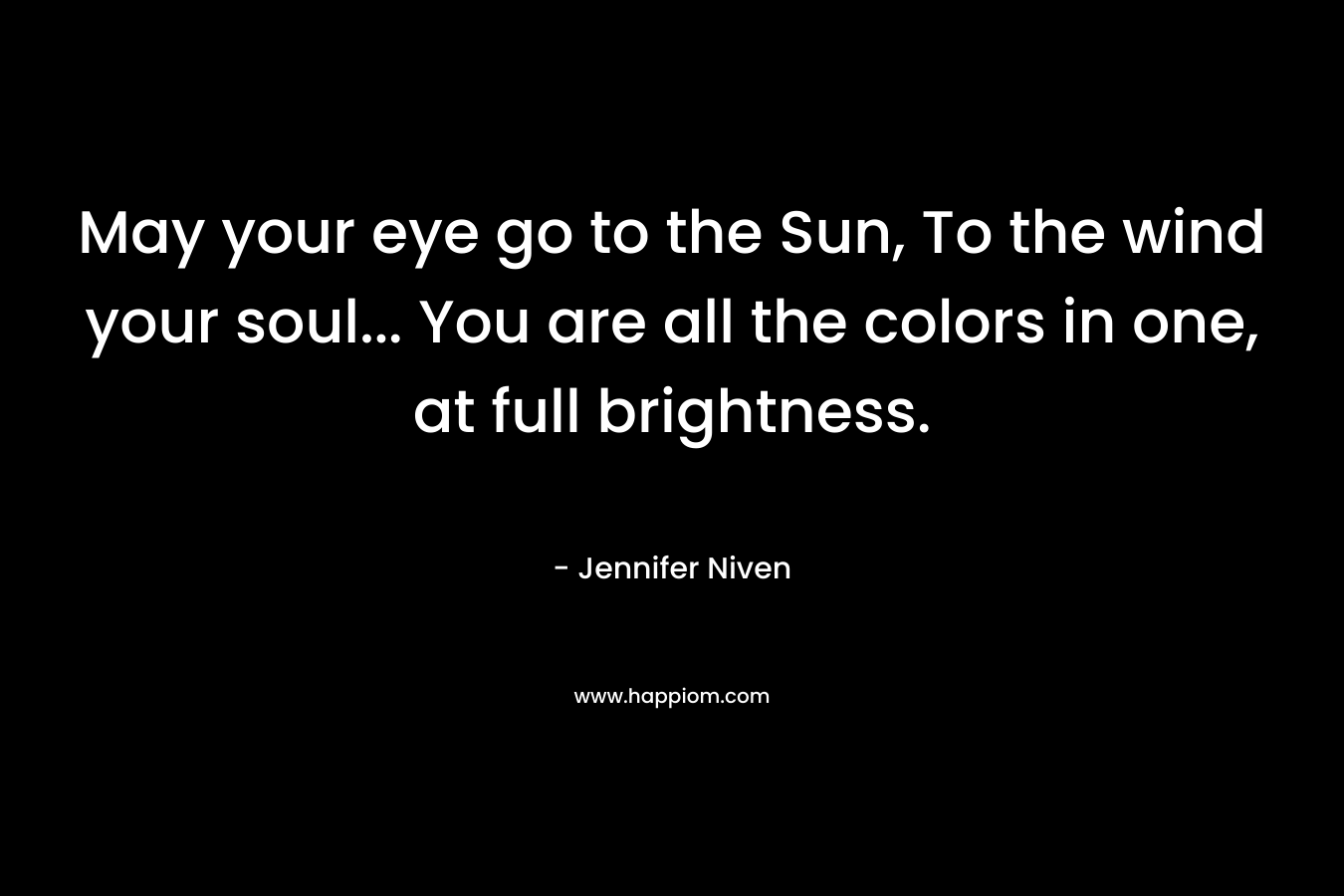 May your eye go to the Sun, To the wind your soul… You are all the colors in one, at full brightness. – Jennifer Niven