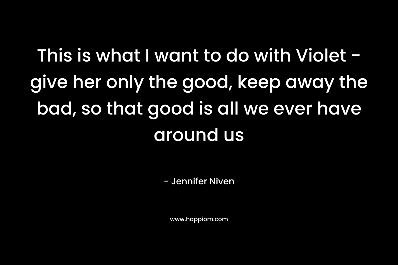 This is what I want to do with Violet – give her only the good, keep away the bad, so that good is all we ever have around us – Jennifer Niven