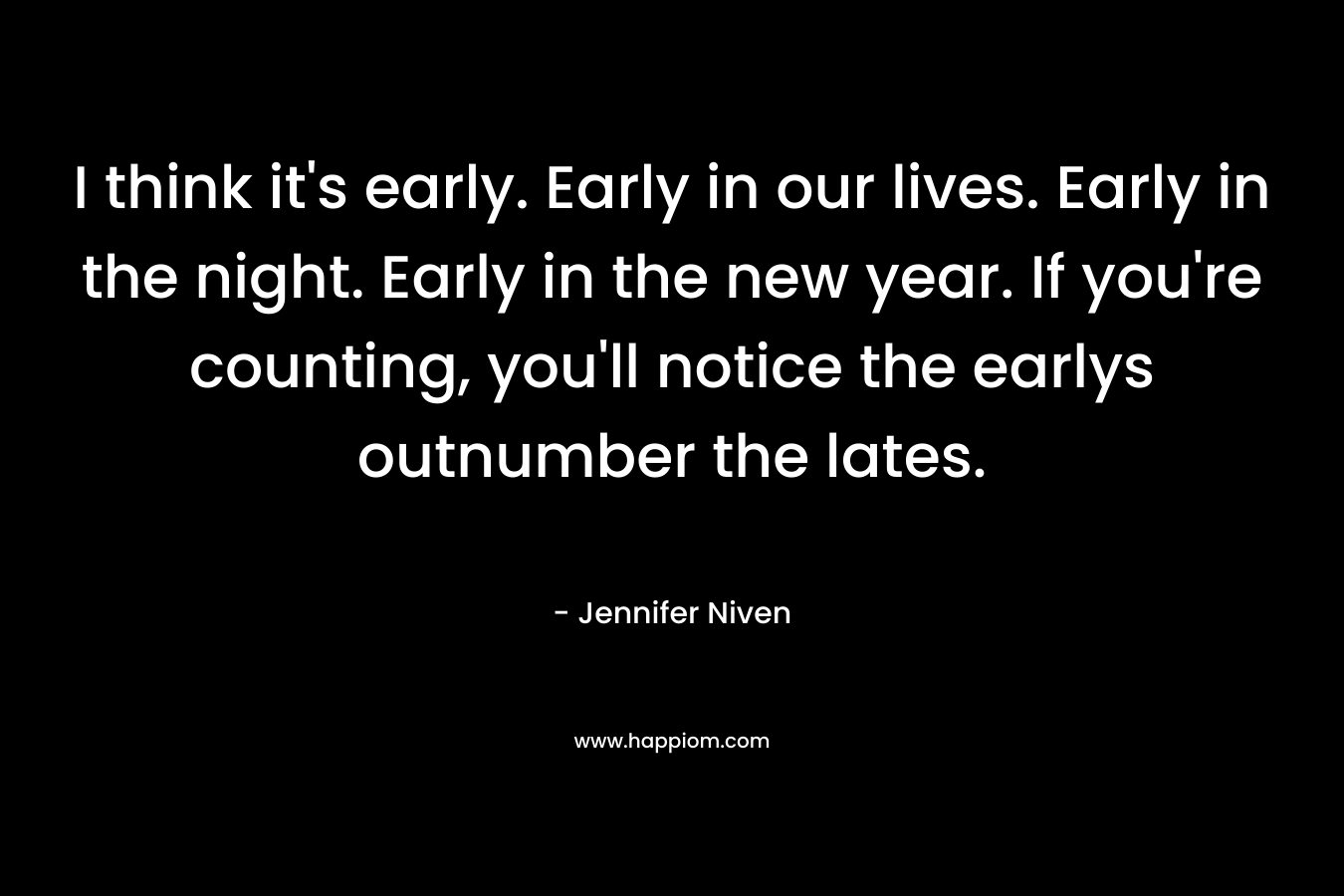 I think it’s early. Early in our lives. Early in the night. Early in the new year. If you’re counting, you’ll notice the earlys outnumber the lates. – Jennifer Niven