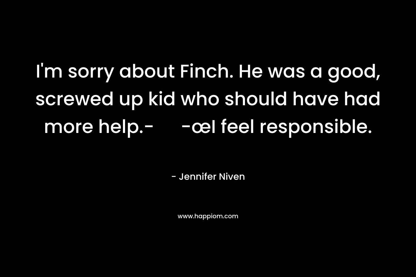 I’m sorry about Finch. He was a good, screwed up kid who should have had more help.- -œI feel responsible. – Jennifer Niven