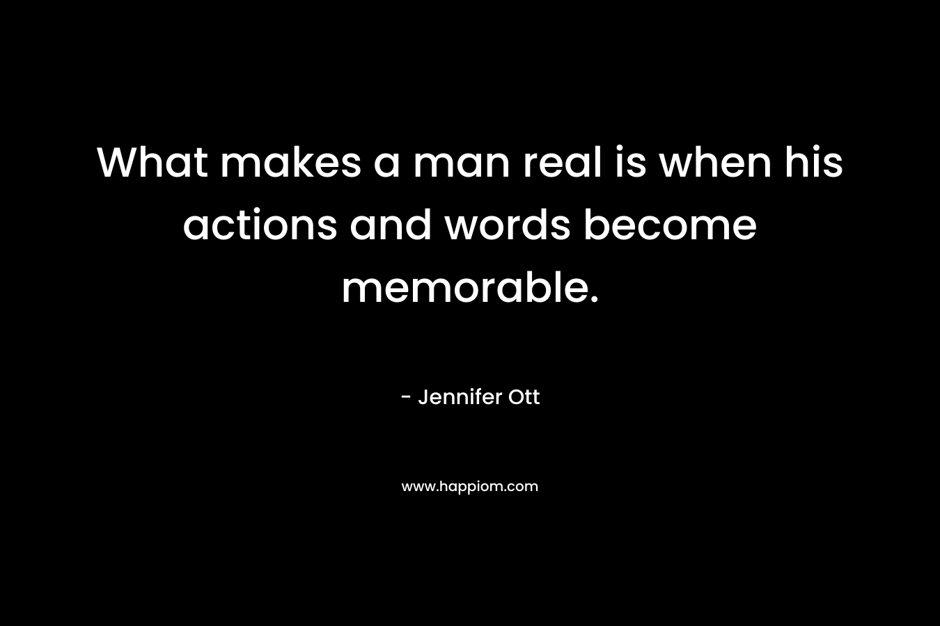 What makes a man real is when his actions and words become memorable. – Jennifer Ott