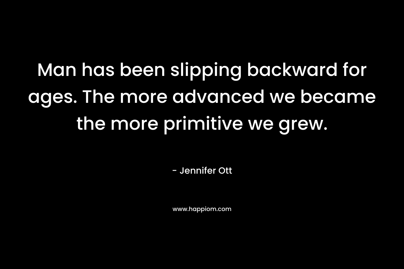 Man has been slipping backward for ages. The more advanced we became the more primitive we grew. – Jennifer Ott