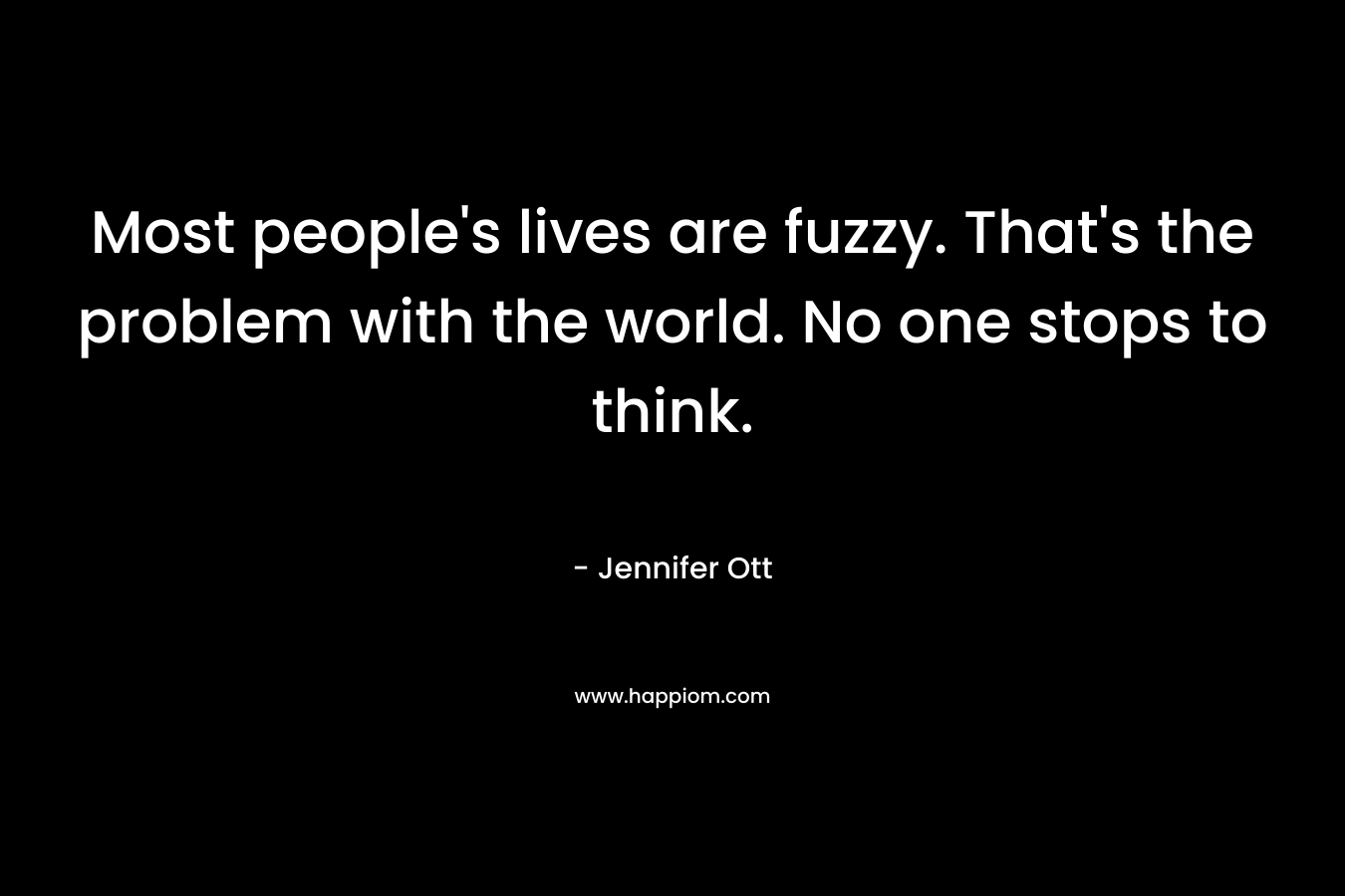 Most people’s lives are fuzzy. That’s the problem with the world. No one stops to think. – Jennifer Ott