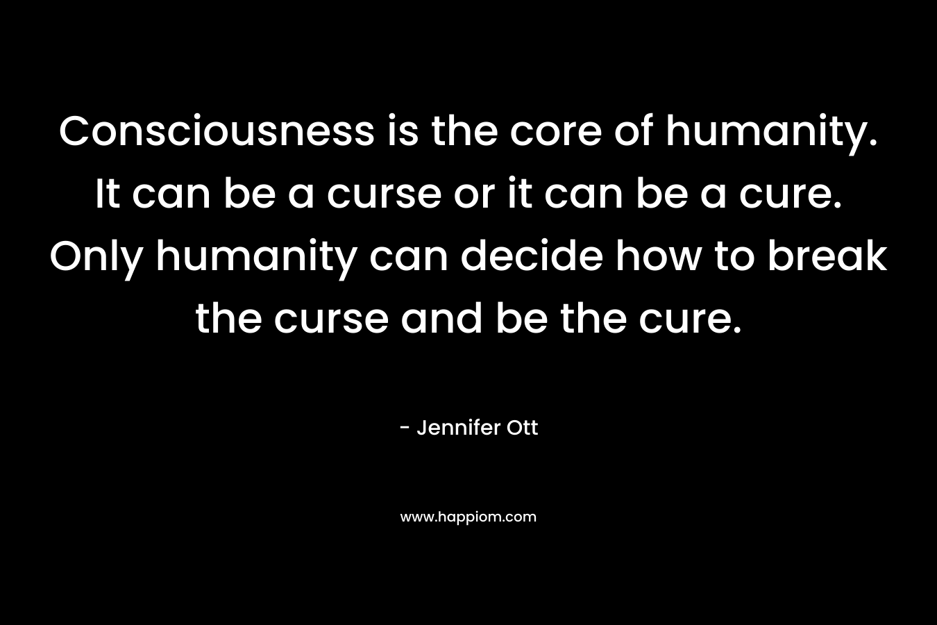 Consciousness is the core of humanity. It can be a curse or it can be a cure. Only humanity can decide how to break the curse and be the cure. – Jennifer Ott