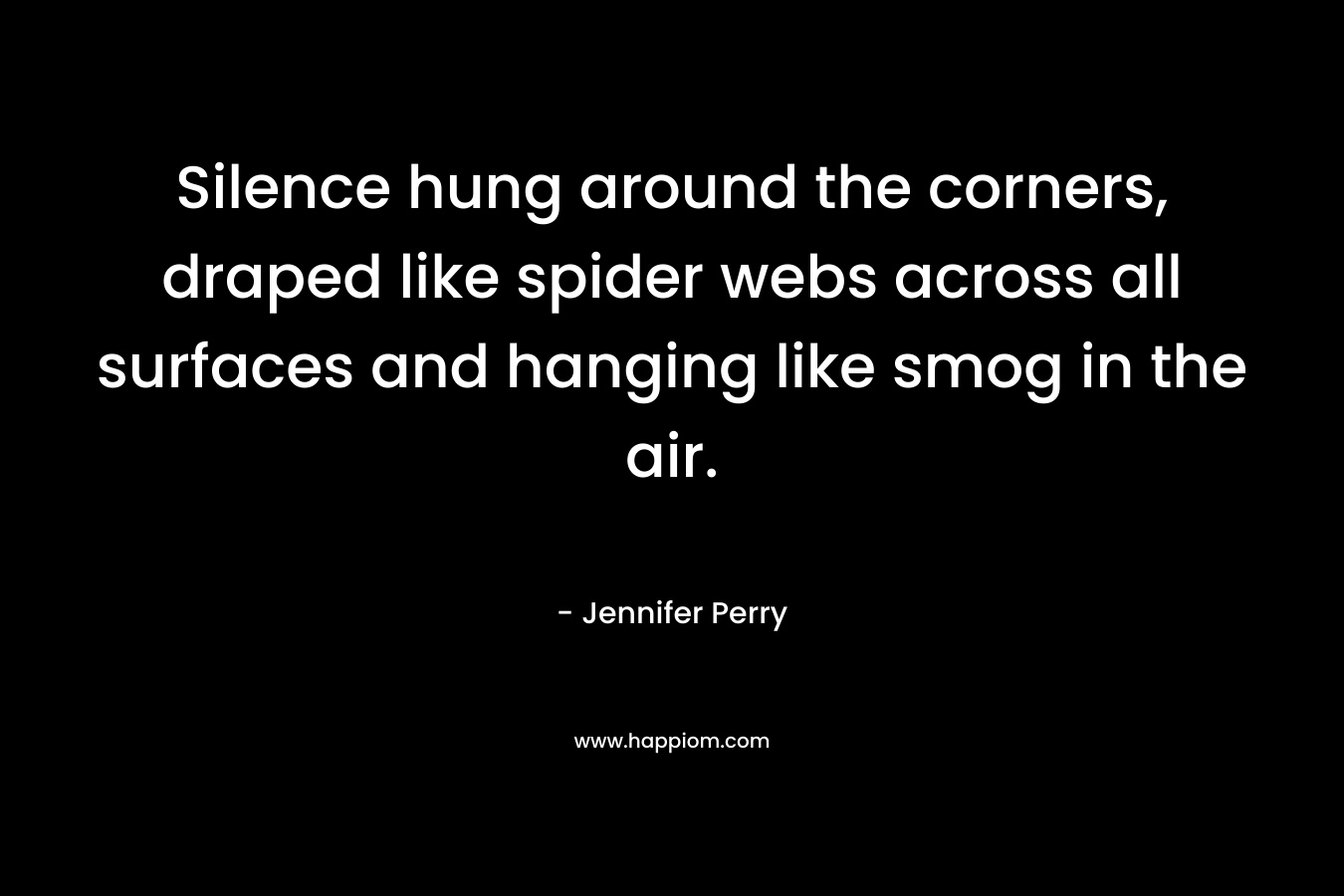 Silence hung around the corners, draped like spider webs across all surfaces and hanging like smog in the air. – Jennifer  Perry
