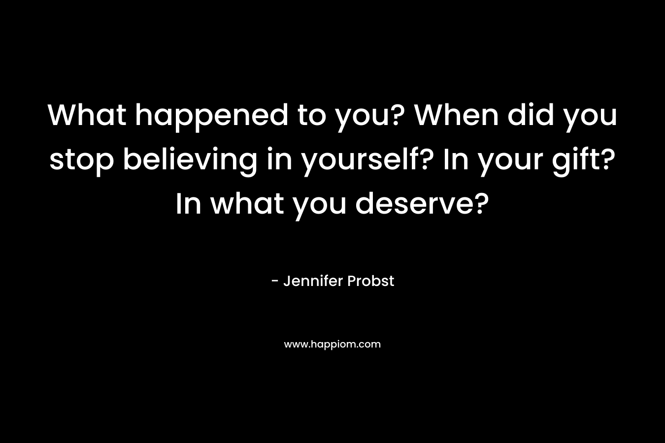 What happened to you? When did you stop believing in yourself? In your gift? In what you deserve? – Jennifer Probst