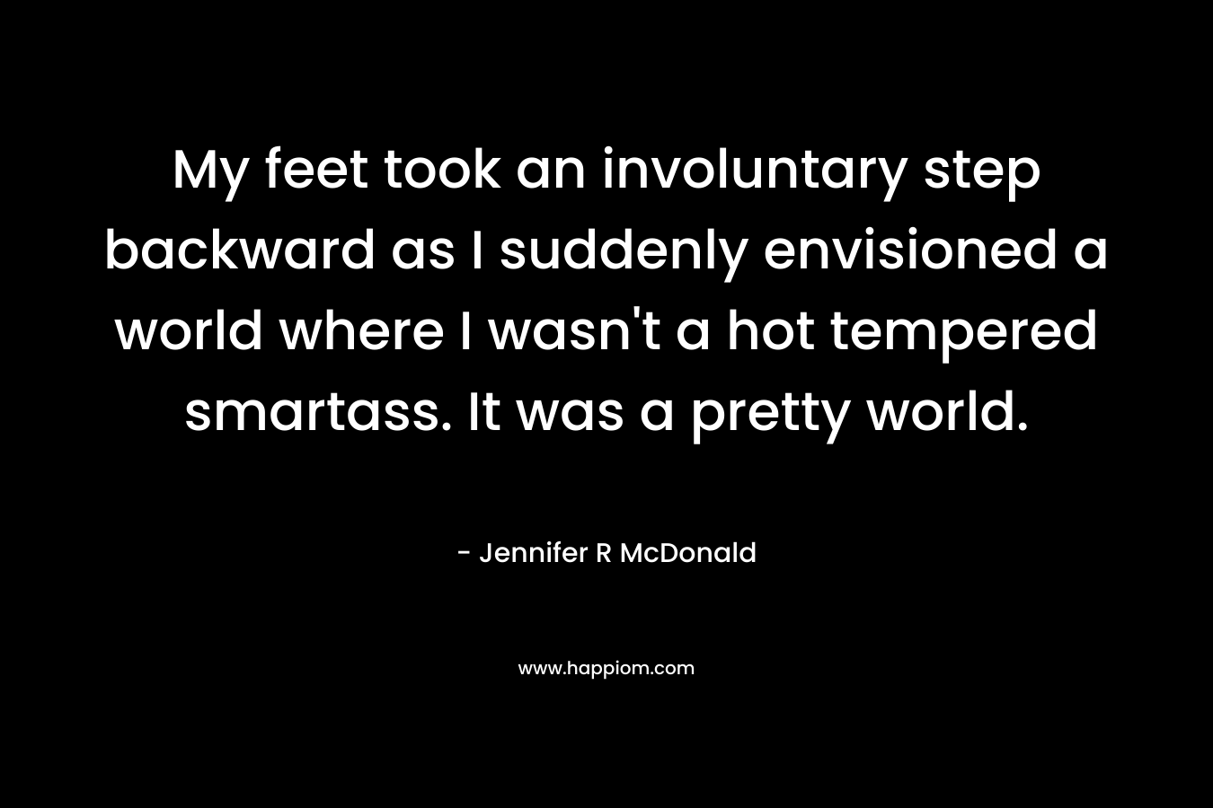 My feet took an involuntary step backward as I suddenly envisioned a world where I wasn’t a hot tempered smartass. It was a pretty world. – Jennifer R McDonald