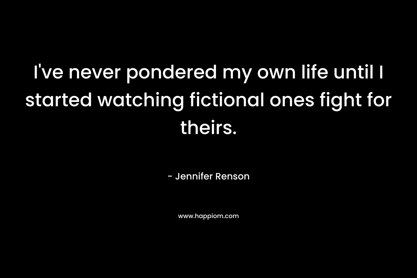 I’ve never pondered my own life until I started watching fictional ones fight for theirs. – Jennifer Renson