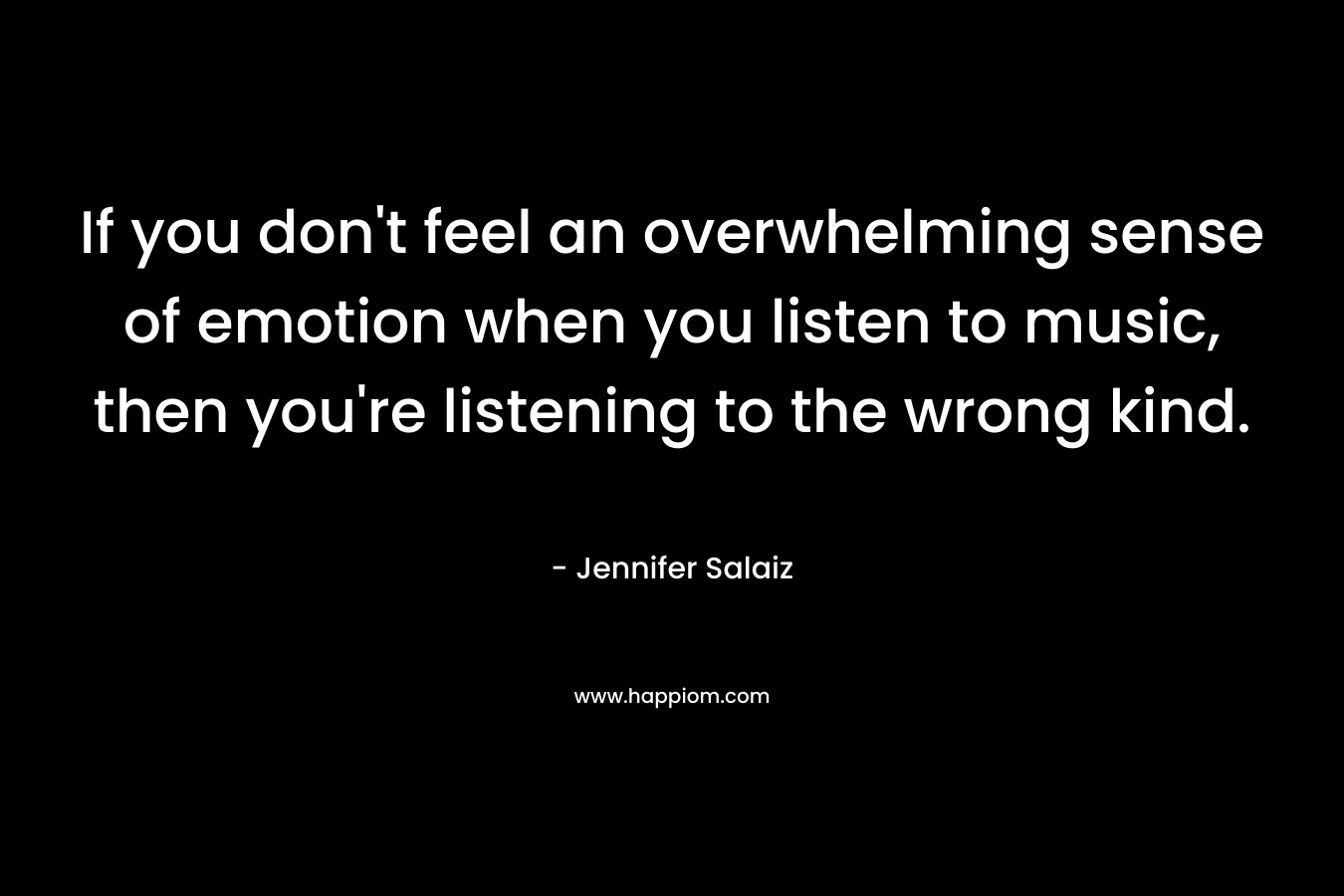 If you don’t feel an overwhelming sense of emotion when you listen to music, then you’re listening to the wrong kind. – Jennifer Salaiz