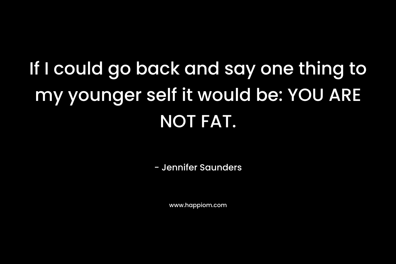 If I could go back and say one thing to my younger self it would be: YOU ARE NOT FAT. – Jennifer Saunders