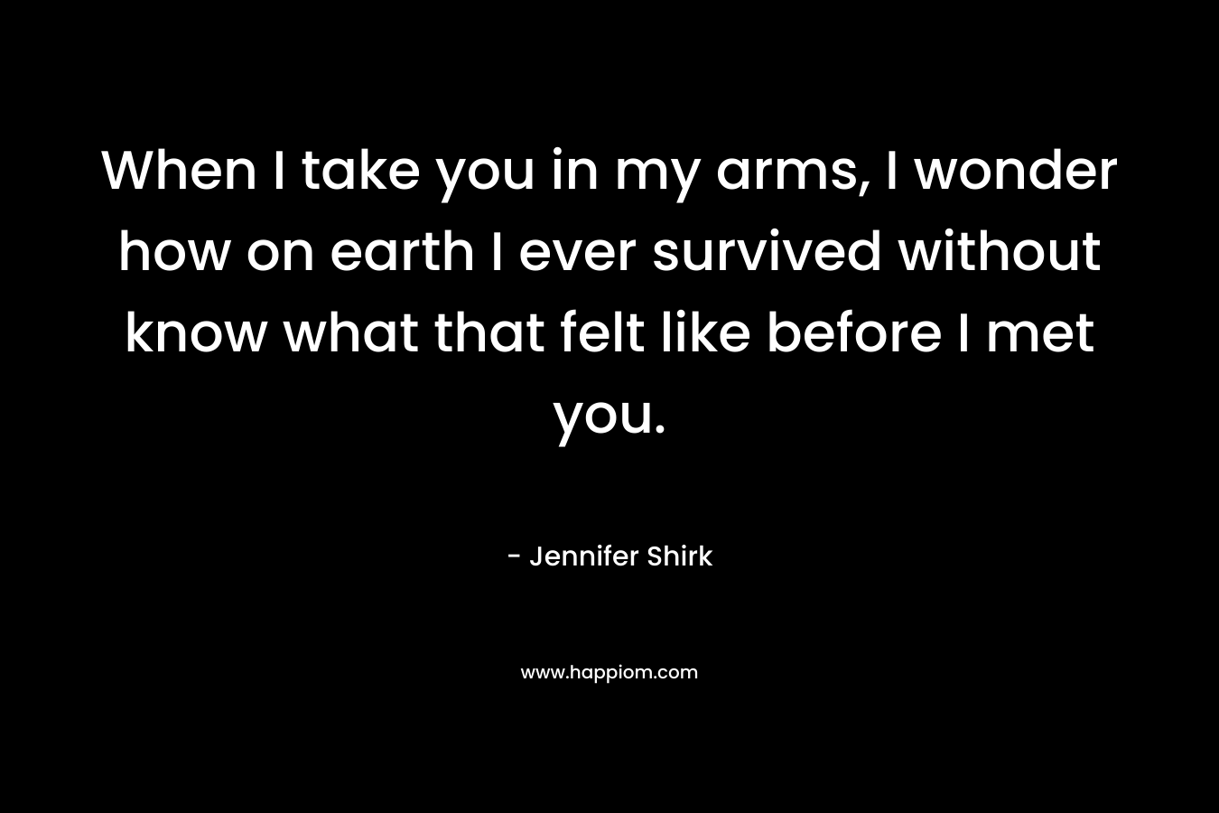 When I take you in my arms, I wonder how on earth I ever survived without know what that felt like before I met you. – Jennifer Shirk