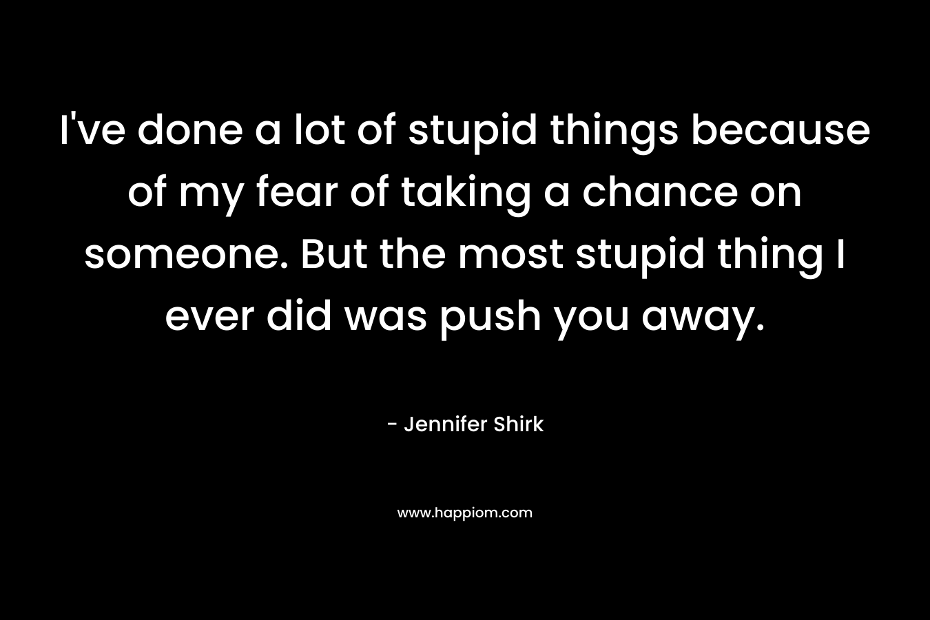 I've done a lot of stupid things because of my fear of taking a chance on someone. But the most stupid thing I ever did was push you away.
